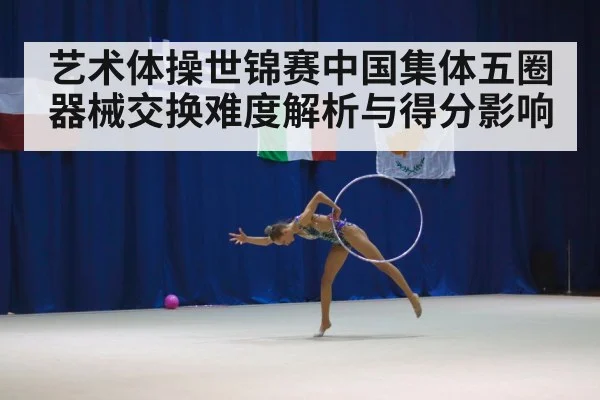 艺术体操世锦赛中国集体五圈器械交换难度解析与得分影响