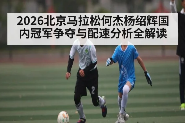 2026北京马拉松何杰杨绍辉国内冠军争夺与配速分析全解读
